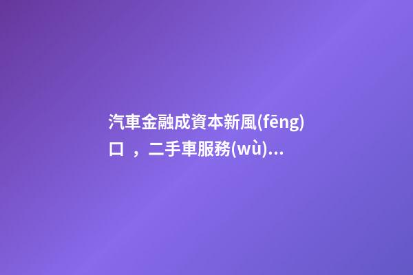 汽車金融成資本新風(fēng)口，二手車服務(wù)崛起！